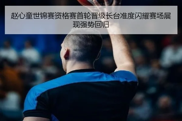 赵心童世锦赛资格赛首轮晋级长台准度闪耀赛场展现强势回归